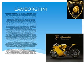 LAMBORGHINI
Automobili Lamborghini S.p.A., or simply Lamborghini, designs,
   engineers, manufactures and distributes Italian luxury sports
    cars. Lamborghini's production facility and headquarters are
located in Sant'Agata Bolognese, Italy. In 2011, Lamborghini's 831
                  employees produced 1,711 vehicles.
      Manufacturing magnate Ferrucccio Lamborgini founded
      Automobili Ferruccio Lamborghini S.p.A. in 1963 with the
  objective of producing a refined grand touring car to compete
    with offerings from established marques such as Ferrari. The
company's first models were released in the mid-1960s and were
   noted for their refinement, power and comfort. Lamborghini
  gained wide acclaim in 1966 for the Miura sports coupé, which
   established rear mid-engine, rear wheel drive as the standard
             layout for high-performance cars of the era.
 Lamborghini grew rapidly during its first decade, but hard times
 befell the company when sales plunged in the wake of the 1973
  worldwide financial downturn and the 1973 oil crisis. The firm's
       ownership changed three times after 1973, including a
  bankruptcy in 1978, before Chrysler Coperationtook control in
   1987. Unable to operate Lamborghini profitably, Chrysler sold
 Lamborghini to Malaysian investment group Mycom Setdco and
 Indonesian group V'Power Corporation in 1994. Lack of success
 continued through the 1990s, until Mycom Setdco and V'Power
    sold Lamborghini to the AUDI AG subsidiary of Volkswagen
 Group on July 27, 1998. Audi's ownership marked the beginning
        of a period of stability and increased productivity for
  Lamborghini. Sales increased nearly tenfold over the course of
the 2000s, peaking with record sales in 2007 and 2008. The world
 financial crisis in the late 2000s negatively affected all luxury car
    makers worldwide, and caused Lamborghini's sales to drop
                            nearly 50 percent.
      Lamborghini's Sant'Agata Bolognese production facility
  produces V12 engines and finished automobiles. Lamborghini's
  current production vehicles are the V10-powered Gallardo and
     the V12-powered Aventador . Both production models are
available in a variety of regular and limited-edition specifications.
 