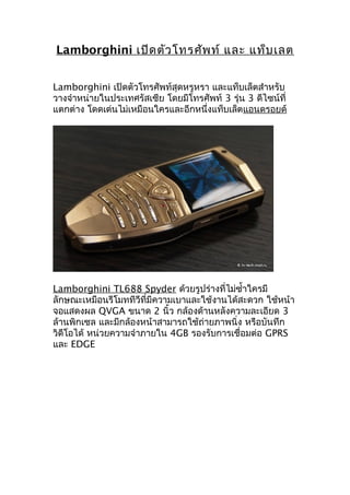 Lamborghini เปิดตัวโทรศัพท์ และ แท็บเลต
Lamborghini เปิดตัวโทรศัพท์สุดหรูหรา และแท็บเล็ตสำาหรับ
วางจำาหน่ายในประเทศรัสเซีย โดยมีโทรศัพท์ 3 รุ่น 3 ดีไซน์ที่
แตกต่าง โดดเด่นไม่เหมือนใครและอีกหนึ่งแท็บเล็ตแอนดรอยด์
Lamborghini TL688 Spyder ด้วยรูปร่างที่ไม่ซำ้าใครมี
ลักษณะเหมือนรีโมททีวีที่มีความเบาและใช้งานได้สะดวก ใช้หน้า
จอแสดงผล QVGA ขนาด 2 นิ้ว กล้องด้านหลังความละเอียด 3
ล้านพิกเซล และมีกล้องหน้าสามารถใช้ถ่ายภาพนิ่ง หรือบันทึก
วิดีโอได้ หน่วยความจำาภายใน 4GB รองรับการเชื่อมต่อ GPRS
และ EDGE
 