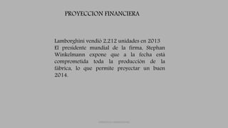 FERRUCCIO LAMBORGHINI
Lamborghini vendió 2,212 unidades en 2013
El presidente mundial de la firma, Stephan
Winkelmann expone que a la fecha está
comprometida toda la producción de la
fábrica, lo que permite proyectar un buen
2014.
PROYECCION FINANCIERA
 