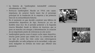 • La historia de 'Lamborghini Automobili' comienza
oficialmente en 1963.
• Ferruccio Lamborghini. Nacido en 1916, este capaz,
impetuoso, de carácter fuerte tauro fue el personaje
principal de la fundación de la empresa y las primeras
fases de su extraordinaria historia.
• En el momento en que decidió construir una fábrica de
automóviles deportivos de lujo, Ferruccio ya era un
hombre muy rico. En el período posterior a la Segunda
Guerra Mundial, fundó su fábrica de tractores, que se
puso en marcha con energía y determinación, la creación
de un importante punto de referencia en este sector.
• Lamborghini quería crear el mejor coche súper deportivo,
mucha gente pensó que estaba loco. La construcción de
ese tipo de coche fue visto como una extravagancia
inexplicable, un salto peligroso en la oscuridad, y algo que
sería malgastar su fortuna sin tener que obtener una
ganancia.
FERRUCCIO LAMBORGHINI
 