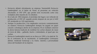 FERRUCCIO LAMBORGHINI
• Ferruccio debutó oficialmente su empresa "Automobili Ferruccio
Lamborghini" en el Salón de Turín, al presentar un vehículo
alucinante: el 350 GTV, que pronto será reconocido como una
verdadera obra maestra de 12 cilindros.
• En el año de 1964 después, el prototipo dio lugar a un vehículo de
producción, el 350 GT, seguido pronto después de eso por el 400
GT, producido en 120 especímenes.
• Aunque la producción y los empleados crecieron constantemente
en número, Ferruccio Lamborghini siempre ha jugado un papel
crucial y estratégica dentro de la empresa. Él en realidad comenzó
la ahora famosa tradición de nombrar los coches después de razas
de toros de lidia - gallardo, fuerte e intimidante, al igual que sus
coches.
• Ferruccio Lamborghini murió en su finca en 1993, a la edad de 76.
En el centenario de su nacimiento, el Lamborghini Centenario
debutó, rindiendo homenaje a la visión, valentía y personalidad
única del fundador de la empresa.
 