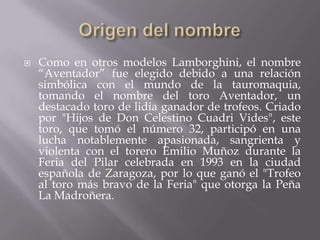    Como en otros modelos Lamborghini, el nombre
    “Aventador” fue elegido debido a una relación
    simbólica con el mundo de la tauromaquia,
    tomando el nombre del toro Aventador, un
    destacado toro de lidia ganador de trofeos. Criado
    por "Hijos de Don Celestino Cuadri Vides", este
    toro, que tomó el número 32, participó en una
    lucha notablemente apasionada, sangrienta y
    violenta con el torero Emilio Muñoz durante la
    Feria del Pilar celebrada en 1993 en la ciudad
    española de Zaragoza, por lo que ganó el "Trofeo
    al toro más bravo de la Feria" que otorga la Peña
    La Madroñera.
 