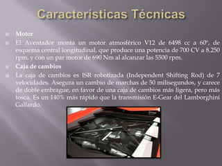    Motor
   El Aventador monta un motor atmosférico V12 de 6498 cc a 60º, de
    esquema central longitudinal, que produce una potencia de 700 CV a 8.250
    rpm, y con un par motor de 690 Nm al alcanzar las 5500 rpm.
   Caja de cambios
   La caja de cambios es ISR robotizada (Independent Shifting Rod) de 7
    velocidades. Asegura un cambio de marchas de 50 milisegundos, y carece
    de doble embrague, en favor de una caja de cambios más ligera, pero más
    tosca. Es un 140% más rápido que la transmisión E-Gear del Lamborghini
    Gallardo.
 