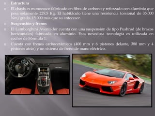    Estructura
   El chasis es monocasco fabricado en fibra de carbono y reforzado con aluminio que
    pesa solamente 229,5 Kg. El habitáculo tiene una resistencia torsional de 35.000
    Nm/grado. 15.000 más que su antecesor.
   Suspensión y frenos
   El Lamborghini Aventador cuenta con una suspensión de tipo Pushrod (de brazos
    horizontales) fabricada en aluminio. Esta novedosa tecnología es utilizada en
    coches de Fórmula 1.
   Cuenta con frenos carbocerámicos (400 mm y 6 pistones delante, 380 mm y 4
    pistones atrás) y un sistema de freno de mano eléctrico.
 