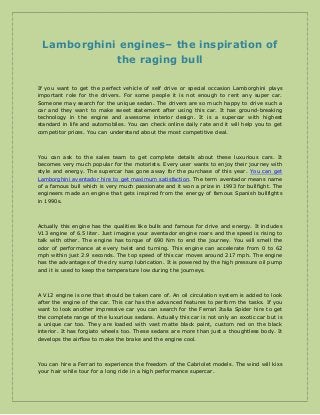 Lamborghini engines– the inspiration of
the raging bull
If you want to get the perfect vehicle of self drive or special occasion Lamborghini plays
important role for the drivers. For some people it is not enough to rent any super car.
Someone may search for the unique sedan. The drivers are so much happy to drive such a
car and they want to make sweet statement after using this car. It has ground-breaking
technology in the engine and awesome interior design. It is a supercar with highest
standard in life and automobiles. You can check online daily rate and it will help you to get
competitor prices. You can understand about the most competitive deal.

You can ask to the sales team to get complete details about these luxurious cars. It
becomes very much popular for the motorists. Every user wants to enjoy their journey with
style and energy. The supercar has gone away for the purchase of this year. You can get
Lamborghini aventador hire to get maximum satisfaction. The term aventador means name
of a famous bull which is very much passionate and it won a prize in 1993 for bullfight. The
engineers made an engine that gets inspired from the energy of famous Spanish bullfights
in 1990s.

Actually this engine has the qualities like bulls and famous for drive and energy. It includes
V13 engine of 6.5 liter. Just imagine your aventador engine roars and the speed is rising to
talk with other. The engine has torque of 690 Nm to end the journey. You will smell the
odor of performance at every twist and turning. This engine can accelerate from 0 to 62
mph within just 2.9 seconds. The top speed of this car moves around 217 mph. The engine
has the advantages of the dry sump lubrication. It is powered by the high pressure oil pump
and it is used to keep the temperature low during the journeys.

A V12 engine is one that should be taken care of. An oil circulation system is added to look
after the engine of the car. This car has the advanced features to perform the tasks. If you
want to look another impressive car you can search for the Ferrari Italia Spider hire to get
the complete range of the luxurious sedans. Actually this car is not only an exotic car but is
a unique car too. They are loaded with vast matte black paint, custom red on the black
interior. It has forgiato wheels too. These sedans are more than just a thoughtless body. It
develops the airflow to make the brake and the engine cool.

You can hire a Ferrari to experience the freedom of the Cabriolet models. The wind will kiss
your hair while tour for a long ride in a high performance supercar.

 