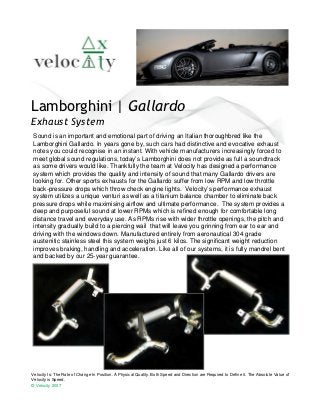Lamborghini | Gallardo
Exhaust System
 Sound is an important and emotional part of driving an Italian thoroughbred like the
 Lamborghini Gallardo. In years gone by, such cars had distinctive and evocative exhaust
 notes you could recognise in an instant. With vehicle manufacturers increasingly forced to
 meet global sound regulations, today’s Lamborghini does not provide as full a soundtrack
 as some drivers would like. Thankfully the team at Velocity has designed a performance
 system which provides the quality and intensity of sound that many Gallardo drivers are
 looking for. Other sports exhausts for the Gallardo suffer from low RPM and low throttle
 back-pressure drops which throw check engine lights. Velocity’s performance exhaust
 system utilizes a unique venturi as well as a titanium balance chamber to eliminate back
 pressure drops while maximising airflow and ultimate performance. The system provides a
 deep and purposeful sound at lower RPMs which is refined enough for comfortable long
 distance travel and everyday use. As RPMs rise with wider throttle openings, the pitch and
 intensity gradually build to a piercing wail that will leave you grinning from ear to ear and
 driving with the windows down. Manufactured entirely from aeronautical 304 grade
 austenitic stainless steel this system weighs just 6 kilos. The significant weight reduction
 improves braking, handling and acceleration. Like all of our systems, it is fully mandrel bent
 and backed by our 25-year guarantee.




Velocity Is: The Rate of Change In Position. A Physical Quality. Both Speed and Direction are Required to Define it. The Absolute Value of
Velocity is Speed.
© Velocity 2007
 