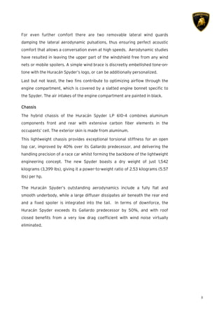 3
For even further comfort there are two removable lateral wind guards
damping the lateral aerodynamic pulsations, thus ensuring perfect acoustic
comfort that allows a conversation even at high speeds. Aerodynamic studies
have resulted in leaving the upper part of the windshield free from any wind
nets or mobile spoilers. A simple wind brace is discreetly embellished tone-on-
tone with the Huracán Spyder’s logo, or can be additionally personalized.
Last but not least, the two fins contribute to optimizing airflow through the
engine compartment, which is covered by a slatted engine bonnet specific to
the Spyder. The air intakes of the engine compartment are painted in black.
CCCChassishassishassishassis
The hybrid chassis of the Huracán Spyder LP 610-4 combines aluminum
components front and rear with extensive carbon fiber elements in the
occupants’ cell. The exterior skin is made from aluminum.
This lightweight chassis provides exceptional torsional stiffness for an open
top car, improved by 40% over its Gallardo predecessor, and delivering the
handling precision of a race car whilst forming the backbone of the lightweight
engineering concept. The new Spyder boasts a dry weight of just 1,542
kilograms (3,399 lbs), giving it a power-to-weight ratio of 2.53 kilograms (5.57
lbs) per hp.
The Huracán Spyder’s outstanding aerodynamics include a fully flat and
smooth underbody, while a large diffuser dissipates air beneath the rear end
and a fixed spoiler is integrated into the tail. In terms of downforce, the
Huracán Spyder exceeds its Gallardo predecessor by 50%, and with roof
closed benefits from a very low drag coefficient with wind noise virtually
eliminated.
 