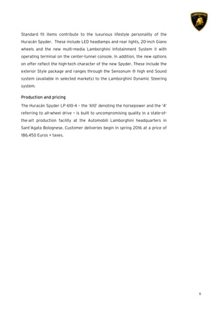 6
Standard fit items contribute to the luxurious lifestyle personality of the
Huracán Spyder. These include LED headlamps and rear lights, 20-inch Giano
wheels and the new multi-media Lamborghini Infotainment System II with
operating terminal on the center-tunnel console. In addition, the new options
on offer reflect the high-tech character of the new Spyder. These include the
exterior Style package and ranges through the Sensonum ® high end Sound
system (available in selected markets) to the Lamborghini Dynamic Steering
system.
ProductionProductionProductionProduction and pricingand pricingand pricingand pricing
The Huracán Spyder LP 610-4 – the ‘610’ denoting the horsepower and the ‘4’
referring to all-wheel drive – is built to uncompromising quality in a state-of-
the-art production facility at the Automobili Lamborghini headquarters in
Sant’Agata Bolognese. Customer deliveries begin in spring 2016 at a price of
186.450 Euros + taxes.
 