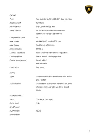 8
ENGINE
Type Ten-cylinder V, 90°, IDS+MPI dual injection
Displacement 5204 cm3
Bore / stroke Ø 84,5 mm x 92,8 mm
Valve control Intake and exhaust camshafts with
continually variable adjustment
Compression ratio 12.7 : 1
Max. power 449 kW / 610 hp at 8,250 rpm
Max. torque 560 Nm at 6,500 rpm
Emissions class EURO 6
Exhaust treatment Four catalysts with lambda regulation
Cooling system Water and oil cooling systems
Engine Management Bosch MED 17
Master slave
Lubrication Dry sump
DRIVE
Type All-wheel drive with electrohydraulic multi-
plate clutch
Transmission 7-speed LDF dual-clutch transmission, shift
characteristics variable via Drive Select
Mode
PERFORMANCE
Vmax 324 km/h (201 mph)
0-100 km/h
(0 -62 mph)
3.4 s
0-200 km/h
(0-124 mph)
10.2 s
 