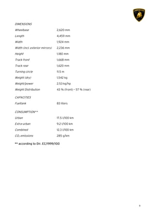 9
DIMENSIONS
Wheelbase 2,620 mm
Length 4,459 mm
Width 1,924 mm
Width (incl. exterior mirrors) 2,236 mm
Height 1,180 mm
Track front 1,668 mm
Track rear 1,620 mm
Turning circle 11.5 m
Weight (dry) 1,542 kg
Weight/power 2.53 kg/hp
Weight Distribution 43 % (front) – 57 % (rear)
CAPACITIES
Fueltank 83 liters
CONSUMPTION**
Urban 17.5 l/100 km
Extra-urban 9.2 l/100 km
Combined 12.3 l/100 km
CO2 emissions 285 g/km
******** according to Dir. EC/1999/100according to Dir. EC/1999/100according to Dir. EC/1999/100according to Dir. EC/1999/100
 