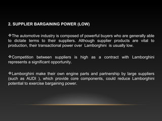 2. SUPPLIER BARGAINING POWER (LOW)
The automotive industry is composed of powerful buyers who are generally able
to dictate terms to their suppliers. Although supplier products are vital to
production, their transactional power over Lamborghini is usually low.
Competition between suppliers is high as a contract with Lamborghini
represents a significant opportunity.
Lamborghini make their own engine parts and partnership by large suppliers
(such as AUDI ), which provide core components, could reduce Lamborghini
potential to exercise bargaining power.
 