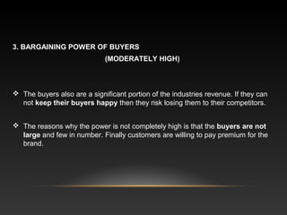 3. BARGAINING POWER OF BUYERS
(MODERATELY HIGH)
 The buyers also are a significant portion of the industries revenue. If they can
not keep their buyers happy then they risk losing them to their competitors.
 The reasons why the power is not completely high is that the buyers are not
large and few in number. Finally customers are willing to pay premium for the
brand.
 