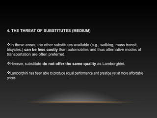 4. THE THREAT OF SUBSTITUTES (MEDIUM)
In these areas, the other substitutes available (e.g., walking, mass transit,
bicycles.) can be less costly than automobiles and thus alternative modes of
transportation are often preferred.
However, substitute do not offer the same quality as Lamborghini.
Lamborghini has been able to produce equal performance and prestige yet at more affordable
prices
 