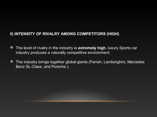 5) INTENSITY OF RIVALRY AMONG COMPETITORS (HIGH)
 The level of rivalry in the industry is extremely high, luxury Sports car
industry produces a naturally competitive environment.
 The industry brings together global giants (Ferrari, Lamborghini, Mercedes
Benz SL-Class, and Porsche ).
 