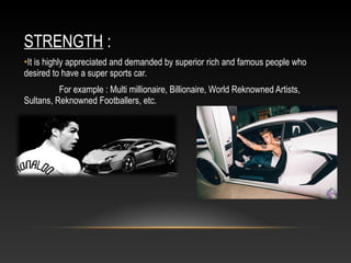 STRENGTH :
•It is highly appreciated and demanded by superior rich and famous people who
desired to have a super sports car.
For example : Multi millionaire, Billionaire, World Reknowned Artists,
Sultans, Reknowned Footballers, etc.
 