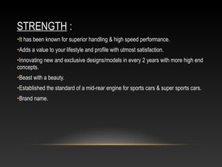 STRENGTH :
•It has been known for superior handling & high speed performance.
•Adds a value to your lifestyle and profile with utmost satisfaction.
•Innovating new and exclusive designs/models in every 2 years with more high end
concepts.
•Beast with a beauty.
•Established the standard of a mid-rear engine for sports cars & super sports cars.
•Brand name.
 