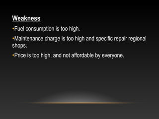 Weakness
•Fuel consumption is too high.
•Maintenance charge is too high and specific repair regional
shops.
•Price is too high, and not affordable by everyone.
 