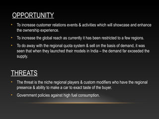 OPPORTUNITY
• To increase customer relations events & activities which will showcase and enhance
the ownership experience.
• To increase the global reach as currently it has been restricted to a few regions.
• To do away with the regional quota system & sell on the basis of demand, it was
seen that when they launched their models in India – the demand far exceeded the
supply.
THREATS
• The threat is the niche regional players & custom modifiers who have the regional
presence & ability to make a car to exact taste of the buyer.
• Government policies against high fuel consumption.
 