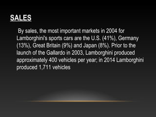 SALES
By sales, the most important markets in 2004 for
Lamborghini's sports cars are the U.S. (41%), Germany
(13%), Great Britain (9%) and Japan (8%). Prior to the
launch of the Gallardo in 2003, Lamborghini produced
approximately 400 vehicles per year; in 2014 Lamborghini
produced 1,711 vehicles
 