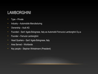 LAMBORGHINI
• Type – Private
• Industry – Automobile Manufacturing
• Ownership – Audi AG
• Founded – Sant’ Agata Bolognese, Italy as Automobili Ferruccio Lamborghini S.p.a
• Founder – Ferrucio Lamborghini
• Head Quarters – Sant’ Agata Bolognese, Italy
• Area Served – Worldwide
• Key people – Stephan Winkelmann (President)
 