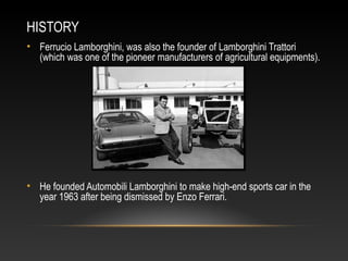 HISTORY
• Ferrucio Lamborghini, was also the founder of Lamborghini Trattori
(which was one of the pioneer manufacturers of agricultural equipments).
• He founded Automobili Lamborghini to make high-end sports car in the
year 1963 after being dismissed by Enzo Ferrari.
 