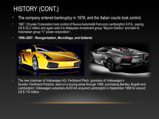 HISTORY (CONT.)
• The company entered bankruptcy in 1978, and the Italian courts took control.
• 1987, Chrysler Corporation took control of Nuova Automobili Ferruccio Lamborghini S.P.A., paying
US $ 25.2 million and again sold it to Malaysian Investment group “Mycom Setdco” and later to
Indonesian group “V” power corporation”.
• 1998–2007 - Reorganization, Murciélago, and Gallardo
• The new chairman of Volkswagen AG, Ferdinand Piëch, grandson of Volkswagen's
founder, Ferdinand Porsche, went on a buying spree through 1998, purchasing Bentley, Bugatti and
Lamborghini. Volkswagen subsidiary AUDI AG acquired Lamborghini in September 1998 for around
US $ 110 million.
 