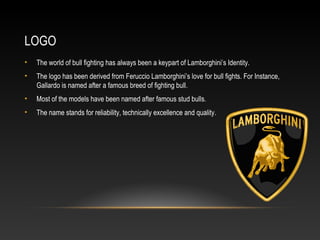 LOGO
• The world of bull fighting has always been a keypart of Lamborghini’s Identity.
• The logo has been derived from Feruccio Lamborghini’s love for bull fights. For Instance,
Gallardo is named after a famous breed of fighting bull.
• Most of the models have been named after famous stud bulls.
• The name stands for reliability, technically excellence and quality.
 