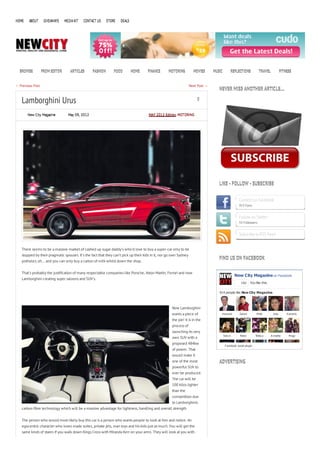 HOME    ABOUT      GIVEAWAYS    MEDIA KIT   CONTACT US     STORE    DEALS




  BROWSE          FROM EDITOR      ARTICLES      FASHION       FOOD         HOME      FINANCE      MOTORING           MOVIES      MUSIC         REFLECTIONS            TRAVEL            FITNESS


← Previous Post                                                                                                     Next Post →
                                                                                                                                     NEVER MISS ANOTHER ARTICLE…

   Lamborghini Urus                                                                                                     0


       New City Magazine          May 09, 2012                                        MAY 2012 Edition, MOTORING




                                                                                                                                     LIKE - FOLLOW - SUBSCRIBE


                                                                                                                                                      Connect on Facebook
                                                                                                                                                      913 Fans


                                                                                                                                                      Follow on Twitter
                                                                                                                                                      55 Followers


                                                                                                                                                      Subscribe to RSS Feed


   There seems to be a massive market of cashed up sugar daddy’s who’d love to buy a super-car only to be
   stopped by their pragmatic spouses. It’s the fact that they can’t pick up their kids in it, nor go over Sydney
                                                                                                                                     FIND US ON FACEBOOK
   potholes; oh… and you can only buy a carton of milk whilst down the shop.


   That’s probably the justification of many respectable companies like Porsche, Aston Martin, Ferrari and now
                                                                                                                                                    New City Magazine on Facebook
   Lamborghini creating super saloons and SUV’s.
                                                                                                                                                        Like    You like this.

                                                                                                                                     914 people like New City Magazine.



                                                                                                      Now Lamborghini
                                                                                                      wants a piece of                H ow ard         Zakari        M att        Jess       Kamerly

                                                                                                      the pie! It is in the
                                                                                                      process of
                                                                                                      launching its very
                                                                                                                                          S tev e      N ikki        Widy a      A nnette     M agz
                                                                                                      own SUV with a
                                                                                                      proposed 484kw
                                                                                                                                           F acebook social plugin
                                                                                                      of power. That
                                                                                                      would make it
                                                                                                      one of the most                ADVERTISING
                                                                                                      powerful SUV to
                                                                                                      ever be produced.
                                                                                                      The car will be
                                                                                                      100 kilos lighter
                                                                                                      than the
                                                                                                      competition due
                                                                                                      to Lamborghinis
   carbon fibre technology which will be a massive advantage for lightness, handling and overall strength.


   The person who would most likely buy this car is a person who wants people to look at him and notice. An
   egocentric character who loves made suites, private jets, man toys and his kids just as much. You will get the
   same kinds of stares if you walk down Kings Cross with Miranda Kerr on your arms. They will look at you with
 