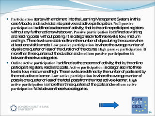 Participation  starts with enrolment into the Learning Management System, in this case Moodle, and is divided into passive and active participation.  Null passive participation  is defined as absence of activity; that is the online participant registers without any further actions whatsoever.  Passive participation  is defined as visiting and reading posts, without posting. It is categorised into three levels: low, medium and high. These levels are obtained from the number of days during the course when at least one visit is made.  Low passive participation  is where the average number of days is one quarter or less of the duration of the course.  High passive participation  is more than three quarters of the duration and  medium passive participation  is between these two categories.  Online active participation  is defined as the presence of activity; that is, the online participant registers, reads and posts.  Active participation  is categorised into three levels: low, medium and high. These levels are defined by the number of posts sent by the most active e-learner.  Low active participation  is where the average number of posts is one quarter or less of the total posts from the most active e-learner.  High active participation  is more than three quarters of the posts and  medium active participation  falls between these two categories. 