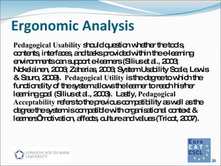Ergonomic Analysis Pedagogical Usability  should question whether the tools, contents, interfaces, and tasks provided within the e-learning environments can support e-learners (Silius et al., 2003; Nokelainen, 2006; Zaharias, 2006; System Usability Scale, Lewis & Sauro, 2009).  Pedagogical Utility  is the degree to which the functionality of the system allows the learner to reach his/her learning goal (Silius et al., 2003).  Lastly,  Pedagogical Acceptability  refers to the previous compatibility as well as the degree the system is compatible with organisational context & learners’ motivation, affects, culture and values (Tricot, 2007).  