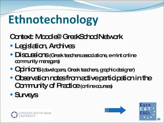 Ethnotechnology Context: Moodle@GreekSchoolNetwork Legislation, Archives  Discussions  (Greek teachers associations, e-mint online community managers)  Opinions  (developers, Greek teachers, graphic designer) Observation notes from active participation in the Community of Practice  (online courses) Surveys 