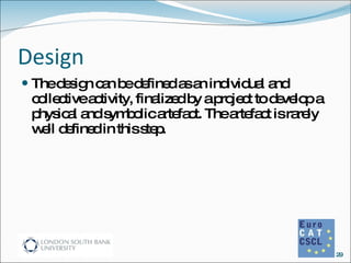 Design The design can be defined as an individual and collective activity, finalized by a project to develop a physical and symbolic artefact. The artefact is rarely well defined in this step. 