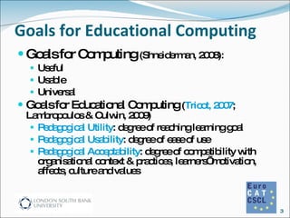 Goals for Educational Computing Goals for Computing  (Shneiderman, 2008): Useful Usable Universal Goals for Educational Computing  ( Tricot, 2007 ; Lambropoulos & Culwin, 2009) Pedagogical Utility : degree of reaching learning goal Pedagogical Usability : degree of ease of use  Pedagogical Acceptability : degree of compatibility with organisational context & practices, learners’ motivation, affects, culture and values  