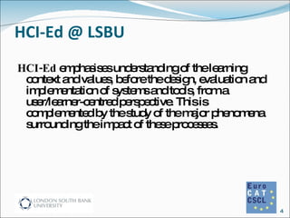 HCI-Ed @ LSBU HCI-Ed  emphasises understanding of the learning context and values, before the design, evaluation and implementation of systems and tools, from a user/learner-centred perspective. This is complemented by the study of the major phenomena surrounding the impact of these processes. 