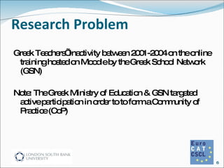 Research Problem Greek Teachers’ inactivity between 2001-2004 on the online training hosted on Moodle by the Greek School Network (GSN) Note: The Greek Ministry of Education & GSN targeted active participation in order to to form a Community of Practice (CoP) 