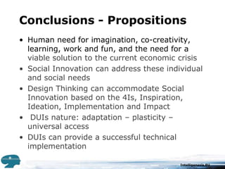 Conclusions - PropositionsHuman need for imagination, co-creativity, learning, work and fun, and the need for a viable solution to the current economic crisisSocial Innovation can address these individual and social needsDesign Thinking can accommodate Social Innovation based on the 4Is, Inspiration, Ideation, Implementation and Impact DUIs nature: adaptation – plasticity – universal accessDUIs can provide a successful technical implementation
