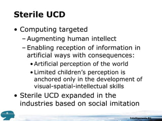Sterile UCDComputing targeted Augmenting human intellectEnabling reception of information in artificial ways with consequences:Artificial perception of the worldLimited children’s perception is  anchored only in the development of visual-spatial-intellectual skillsSterile UCD expanded in the industries based on social imitation