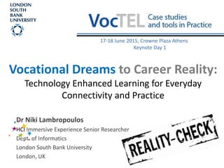 Vocational Dreams to Career Reality:
Technology Enhanced Learning for Everyday
Connectivity and Practice
Dr Niki Lambropoulos
HCI Immersive Experience Senior Researcher
Dept. of Informatics
London South Bank University
London, UK
17-18 June 2015, Crowne Plaza Athens
Keynote Day 1
 