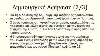 Δημιουργική Αφήγηση (2/3)
• Για τη διδακτική της δημιουργικής αφήγησης προτείνονται
τα στάδια του Αριστοτέλη που αναφέρονται στην Ποιητική.
• Ο όρος ποιητική, στη γενική του σημασία, περιλαμβάνει τις
πρακτικές και καλές τέχνες, σε αντίθεση με την τέχνη της
ζωής και την επιστήμη. Για τον Αριστοτέλη, ο όρος είναι πιο
περιορισμένος.
• Η δημιουργική αφήγηση ανήκει στο γένος της μιμήσεως,
που είναι έννοια επάλληλη με τις καλές τέχνες, δηλαδή τις
τέχνες που μιμούνται με τη βοήθεια του στίχου, του
τραγουδιού και του χορού (Ποιητική κεφ. 1 και 25).
 
