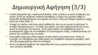 Δημιουργική Αφήγηση (3/3)
• Η καλή τραγωδία έχει «κανονική διάταξη», δηλ. εντέλεια, σωστές αναλογίες και
μέτρο. Αυτή την οργανική ενότητα προσφέρει η τέχνη της μίμησης καθώς η
τραγωδία διαδραματίζεται στον χρόνο και είναι η ίδια μια πλήρης πράξη με αρχή,
μέση και τέλος (κεφ. 7).
• Η αρχή της πρέπει «να είναι νοητή καθαυτήν, που να μη γεννά το ερώτημα ‘τι
συνέβη προηγουμένως’»· το τέλος της πρέπει να είναι ικανοποιητικό και να μη
γεννά το ερώτημα ‘και έπειτα;’· το δε μέσο πρέπει να επιβάλλεται από τη
συγκεκριμένη αρχή και να επιβάλλει το συγκεκριμένο τέλος, υποδηλώνοντας την
έννοια του μεγέθους και της ροής.
• Ένας καλός τραγικός μύθος πρέπει να έχει μήκος ευμνημόνευτον, ώστε να
κεντρίζει το ενδιαφέρον μας αλλά χωρίς να υπερβαίνει ορισμένο μέγεθος, γιατί
τότε θα παραμερίζεται από την κούραση.
• Αυτή η διαφορά οροθετεί την τραγωδία από τους μικρούς αυτοσχεδιασμούς από
τους οποίους προήλθε.
 