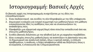 Ιστοριογραμμή: Βασικές Αρχές
Οι βασικές αρχές της Ιστοριογραμμής συσχετίζονται με τις ιδέες του
εποικοδομητισμού:
1. Είναι παιδοκεντρική και συνδέει τη νέα πληροφορία με την ήδη υπάρχουσα.
2. Δημιουργεί ευκαιρίες για ενεργό συμμετοχή των μαθητών/τριών στη μάθηση
ενεργοποιώντας όλες τις αισθήσεις τους και να επικοινωνήσουν τις
ανακαλύψεις τους.
3. Εξασφαλίζει μια εξαιρετικά ισχυρή δομή τόσο στον/την εκπαιδευτικό όσο και
στους/τις μαθητές/τριες.
4. Συνδέει βασικές δεξιότητες με την αληθινή ζωή σε μη αγχογόνο περιβάλλον.
5. Δίνει ευκαιρίες στους/τις μαθητές/τριες να αναπτύξουν τη φαντασία τους και
τη δημιουργική και αναλυτική σκέψη, όπως η κριτική σκέψη, η επίλυση
προβλημάτων, η ανάλυση, η λήψη αποφάσεων αλλά και δεξιότητες όπως η
συνεργασία, η επικοινωνία και η δημιουργικότητα.
 