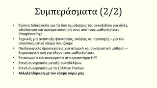 • Έξυπνη διδασκαλία για τα δυο ημισφαίρια του εγκεφάλου για ιδέες,
αξιολόγηση και πραγματοποίησή τους από τους μαθητές/τριες
(imagineering)
• Τεχνικές για ανάπτυξη φαντασίας, σκέψης και προσοχής – για τον
αποσπασματικό κόσμο που ζούμε
• Παιδαγωγικές προσεγγίσεις για ατομική και συνεργατική μάθηση –
δημιουργική ροή για όλους τους μαθητές/τριες
• Επικοινωνία και συνεργασία στο εργαστήριο Η/Υ
• Στενή συνεργασία μεταξύ συναδέλφων
• Στενή συνεργασία με το Σύλλογο Γονέων
• Αλληλεπίδραση με τον κόσμο γύρω μας
Συμπεράσματα (2/2)
 