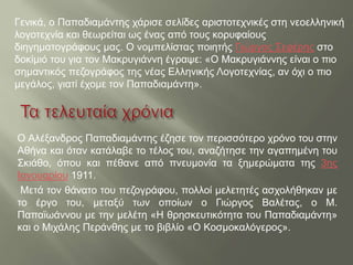 Ο Αλέξανδρος Παπαδιαμάντης έζησε τον περισσότερο χρόνο του στην
Αθήνα και όταν κατάλαβε το τέλος του, αναζήτησε την αγαπημένη του
Σκιάθο, όπου και πέθανε από πνευμονία τα ξημερώματα της 3ης
Ιανουαρίου 1911.
Μετά τον θάνατο του πεζογράφου, πολλοί μελετητές ασχολήθηκαν με
το έργο του, μεταξύ των οποίων ο Γιώργος Βαλέτας, ο Μ.
Παπαϊωάννου με την μελέτη «Η θρησκευτικότητα του Παπαδιαμάντη»
και ο Μιχάλης Περάνθης με το βιβλίο «Ο Κοσμοκαλόγερος».
Γενικά, ο Παπαδιαμάντης χάρισε σελίδες αριστοτεχνικές στη νεοελληνική
λογοτεχνία και θεωρείται ως ένας από τους κορυφαίους
διηγηματογράφους μας. Ο νομπελίστας ποιητής Γιώργος Σεφέρης στο
δοκίμιό του για τον Μακρυγιάννη έγραψε: «Ο Μακρυγιάννης είναι ο πιο
σημαντικός πεζογράφος της νέας Ελληνικής Λογοτεχνίας, αν όχι ο πιο
μεγάλος, γιατί έχομε τον Παπαδιαμάντη».
 