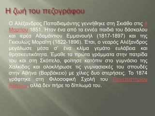 Ο Αλέξανδρος Παπαδιαμάντης γεννήθηκε στη Σκιάθο στις 4
Μαρτίου 1851. Ήταν ένα από τα εννέα παιδιά του δάσκαλου
και ιερέα Αδαμάντιου Εμμανουήλ (1817-1897) και της
Γκιουλώς Μοραΐτη (1822-1896). Έτσι, ο νεαρός Αλέξανδρος
μεγάλωσε μέσα σ’ ένα κλίμα γεμάτο ευλάβεια και
θρησκευτικότητα. Έμαθε τα πρώτα γράμματα στην πατρίδα
του και στη Σκόπελο, φοίτησε κατόπιν στο γυμνάσιο της
Χαλκίδας και ολοκλήρωσε τις γυμνασιακές του σπουδές
στην Αθήνα (Βαρβάκειο) με χίλιες δυο στερήσεις. Το 1874
γράφτηκε στη Φιλοσοφική Σχολή του Πανεπιστημίου
Αθηνών, αλλά δεν πήρε το δίπλωμά του.
 