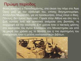 Φύση ασκητική ο Παπαδιαμάντης, στα είκοσι του πήγε στο Άγιο
Όρος μαζί με τον εξάδελφό του, επίσης διηγηματογράφο,
Αλέξανδρο Μωραϊτίδη, για να προσκυνήσει, όπως έλεγε ο ίδιος.
Πάντως, δεν έμεινε πολύ εκεί. Γύρισε στην Αθήνα και όλη του η
ζωή κύλησε λιτά και ασκητικά ανάμεσα στη βιοπάλη, τη
συγγραφή και την εκκλησία. Επί χρόνια ήταν ο τακτικός ψάλτης
στο εκκλησάκι του Αγίου Ελισσαίου στο Μοναστηράκι και από
τα μικρά του χρόνια ως το θάνατό του η πιο αγαπημένη του
ενασχόληση ήταν η μελέτη εκκλησιαστικών βιβλίων.
 
