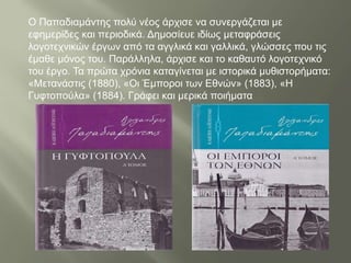 Ο Παπαδιαμάντης πολύ νέος άρχισε να συνεργάζεται με
εφημερίδες και περιοδικά. Δημοσίευε ιδίως μεταφράσεις
λογοτεχνικών έργων από τα αγγλικά και γαλλικά, γλώσσες που τις
έμαθε μόνος του. Παράλληλα, άρχισε και το καθαυτό λογοτεχνικό
του έργο. Τα πρώτα χρόνια καταγίνεται με ιστορικά μυθιστορήματα:
«Μετανάστις (1880), «Οι Έμποροι των Εθνών» (1883), «Η
Γυφτοπούλα» (1884). Γράφει και μερικά ποιήματα
 