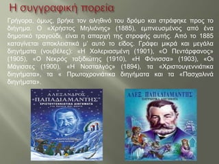 Γρήγορα, όμως, βρήκε τον αληθινό του δρόμο και στράφηκε προς το
διήγημα. Ο «Χρήστος Μηλιόνης» (1885), εμπνευσμένος από ένα
δημοτικό τραγούδι, είναι η απαρχή της στροφής αυτής. Από το 1885
καταγίνεται αποκλειστικά μ’ αυτό το είδος. Γράφει μικρά και μεγάλα
διηγήματα (νουβέλες): «Η Χολεριασμένη (1901), «Ο Πεντάρφανος»
(1905), «Ο Νεκρός ταξιδιώτης (1910), «Η Φόνισσα» (1903), «Οι
Μάγισσες (1900), «Η Νοσταλγός» (1894), τα «Χριστουγεννιάτικα
διηγήματα», τα « Πρωτοχρονιάτικα διηγήματα και τα «Πασχαλινά
διηγήματα».
 