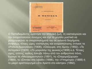 Ο Παπαδιαμάντης αγάπησε την απλοϊκή ζωή, τη νοσταλγούσε και
την ονειροπολούσε συνεχώς και είχε το μεγάλο μυστικό να
μεταμορφώνει τα ονειροπολήματά του σε εκλεκτά διηγήματα.
Ασφαλώς τέτοιες ώρες νοσταλγίας και ονειροπόλησης έπλασε τα
«Ρόδινα Ακρογιάλια» (1908), «Ολόγυρα, στη λίμνη» (1892), «Το
Αστεράκι» (1909), «Το μοιρολόγι της φώκιας»(1908) κ.ά. Τέτοιες
ώρες, επίσης, καθώς έσκυβε πάνω από τον ανθρώπινο πόνο,
έγραψε τη «Μαυρομαντηλού» (1891), τη «Σταχομαζώχτρα»
(1889), το «Σπιτάκι στο λιβάδι» (1896), την «Υπηρέτρα» (1888) ή
το μικρό αριστούργημα «Στο Χριστό στο κάστρο» (1892).
 