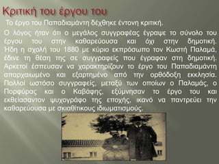 Το έργο του Παπαδιαμάντη δέχθηκε έντονη κριτική.
Ο λόγος ήταν ότι ο μεγάλος συγγραφέας έγραψε το σύνολο του
έργου του στην καθαρεύουσα και όχι στην δημοτική.
Ήδη η σχολή του 1880 με κύριο εκπρόσωπο τον Κωστή Παλαμά,
έδινε τη θέση της σε συγγραφείς που έγραφαν στη δημοτική.
Αρκετοί έσπευσαν να χαρακτηρίζουν το έργο του Παπαδιαμάντη
απαρχαιωμένο και εξαρτημένο από την ορθόδοξη εκκλησία.
Πολλοί ωστόσο συγγραφείς, μεταξύ των οποίων ο Παλαμάς, ο
Πορφύρας και ο Καβάφης, εξύμνησαν το έργο του και
εκθείασαντον ψυχογράφο της εποχής, ικανό να παντρεύει την
καθαρεύουσα με σκιαθίτικους ιδιωματισμούς.
 