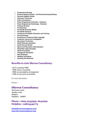 Preoperative Nursing
       Personal Support Worker - Pre-Practical Nursing Pathway
       Personal Support Worker
       Pharmacy Technician
       Police Foundations
       Power Engineering Technician - Chemical
       Power Engineering Technology - Chemical
       Practical Nursing
       Pre-Business
       Pre-Health Sciences (BScN)
       Pre-Health Sciences
       Pre-Service Firefighter Education and Training
       Pre-Technology
       Proficiency in American Sign Language
       Protection, Security & Investigation
       Renovation Technician
       Retail Pharmacy Assistant
       Social Service Worker
       Sports and Recreation Administration
       Steamfitter Apprenticeship
       Sterile Processing
       Therapeutic Recreation
       Web Developer
       Welding Techniques
       Working with Dementia


Benefits to Join Dhrron Consultancy

- IELTS coaching *FREE
- FREE career counseling
- FREE accommodation arrangement
- FREE air port pick up facilities

For more Information

Contact :


Dhrron Consultancy
304 Corner point
Jetalpur road,
Alkapuri,
Vadodara - 390007


Phone : 0265-2335999, 6642999
Helpline : 09824349773

info@dhrronconsultancy.com
www.dhrronconsultancy.com
 